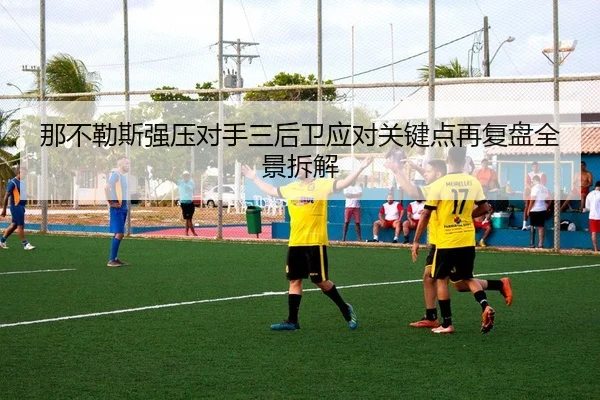 那不勒斯强压对手三后卫应对关键点再复盘全景拆解